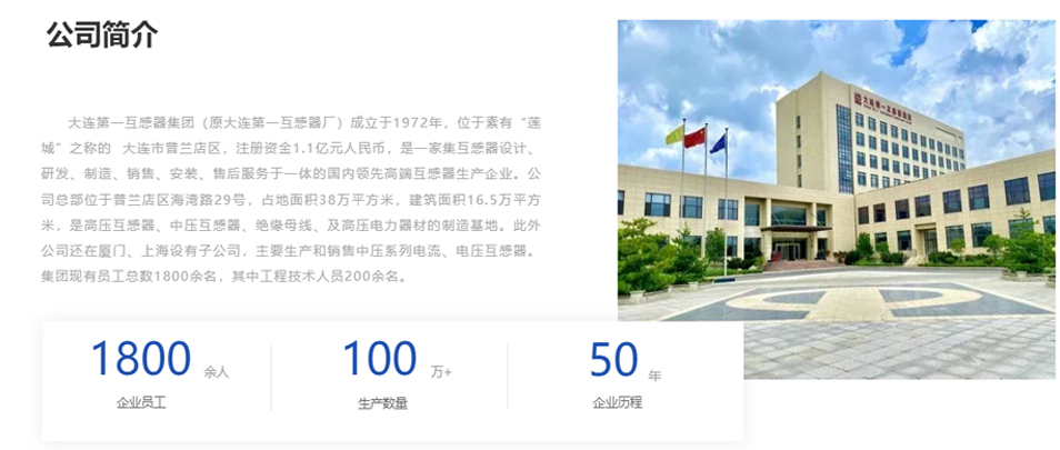 大連第一互感器集團(tuán)(原大連第一互感器廠)成立于1972年,位于素有“蓮城”之稱的 大連市普蘭店區(qū),注冊(cè)資金1.1億元人民幣,是一家集互感器設(shè)計(jì)、研發(fā)、制造、銷售、安裝、售后服務(wù)于一體的國(guó)內(nèi)領(lǐng)先高端互感器生產(chǎn)企業(yè)。公司總部位于普蘭店區(qū)海灣路29號(hào),占地面積38萬(wàn)平方米,建筑面積16.5萬(wàn)平方米,是高壓互感器、中壓互感器、絕緣母線、及高壓電力器材的制造基地。此外公司還在廈門、上海設(shè)有子公司,主要生產(chǎn)和銷售中壓系列電流、電壓互感器。集團(tuán)現(xiàn)有員工總數(shù)1800余名,其中工程技術(shù)人員200余名。